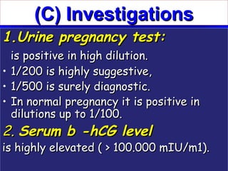(C) Investigations
1.Urine pregnancy test:
  is positive in high dilution.
• 1/200 is highly suggestive,
• 1/500 is surely diagnostic.
• In normal pregnancy it is positive in
  dilutions up to 1/100.
2. Serum b -hCG level
is highly elevated ( > 100.000 mIU/m1).
 