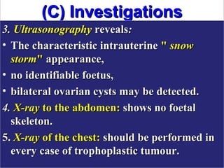 (C) Investigations
3. Ultrasonography reveals:
• The characteristic intrauterine " snow
  storm" appearance,
• no identifiable foetus,
• bilateral ovarian cysts may be detected.
4. X-ray to the abdomen: shows no foetal
  skeleton.
5. X-ray of the chest: should be performed in
  every case of trophoplastic tumour.
 