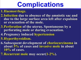 Complications
1. Haemorrhage.
2. Infection due to absence of the amniotic sac and
   due to the large surface area left after expulsion
   or evacuation of the mole.
3. Perforation of the uterus. Spontaneous by a
   perforating mole or during evacuation.
4. Pregnancy induced hypertension
5. Hyperthyroidism.
6. Subsequent development of choriocarcinoma in
   about 5% of cases and invasive mole in about
   10% of cases.
7. Recurrent mole may occur(1-2%).
 