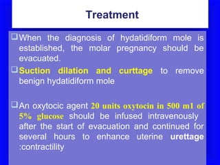 Treatment
 When the diagnosis of hydatidiform mole is
  established, the molar pregnancy should be
  evacuated.
 Suction dilation and curttage to remove
  benign hydatidiform mole

 An oxytocic agent 20 units oxytocin in 500 m1 of
  5% glucose should be infused intravenously
  after the start of evacuation and continued for
  several hours to enhance uterine urettage
  :contractility
 