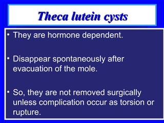 Theca lutein cysts
• They are hormone dependent.

• Disappear spontaneously after
  evacuation of the mole.

• So, they are not removed surgically
  unless complication occur as torsion or
  rupture.
 