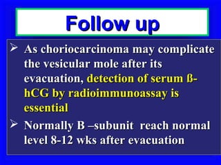 Follow up
 As choriocarcinoma may complicate
  the vesicular mole after its
  evacuation, detection of serum ß-
  hCG by radioimmunoassay is
  essential
 Normally B –subunit reach normal
  level 8-12 wks after evacuation
 