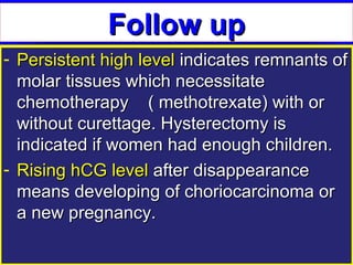 Follow up
- Persistent high level indicates remnants of
  molar tissues which necessitate
  chemotherapy ( methotrexate) with or
  without curettage. Hysterectomy is
  indicated if women had enough children.
- Rising hCG level after disappearance
  means developing of choriocarcinoma or
  a new pregnancy.
 