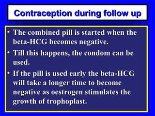 Contraception during follow up

• The combined pill is started when the
  beta-HCG becomes negative.
• Till this happens, the condom can be
  used.
• If the pill is used early the beta-HCG
  will take a longer time to become
  negative as oestrogen stimulates the
  growth of trophoplast.
 