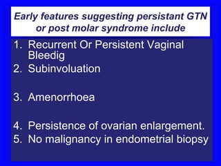 Early features suggesting persistant GTN
     or post molar syndrome include
1. Recurrent Or Persistent Vaginal
   Bleedig
2. Subinvoluation

3. Amenorrhoea

4. Persistence of ovarian enlargement.
5. No malignancy in endometrial biopsy
 