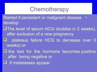 Chemotherapy
Started if persistant or malignant disease •
develop
The level of serum HCG doubles in 2 weeks),
  after exclusion of a new pregnancy
 plateaus failure HCG to decrease over 3
  weeks) or
 the test for the hormone becomes positive
  after being negative or
 If metastases appear.
 