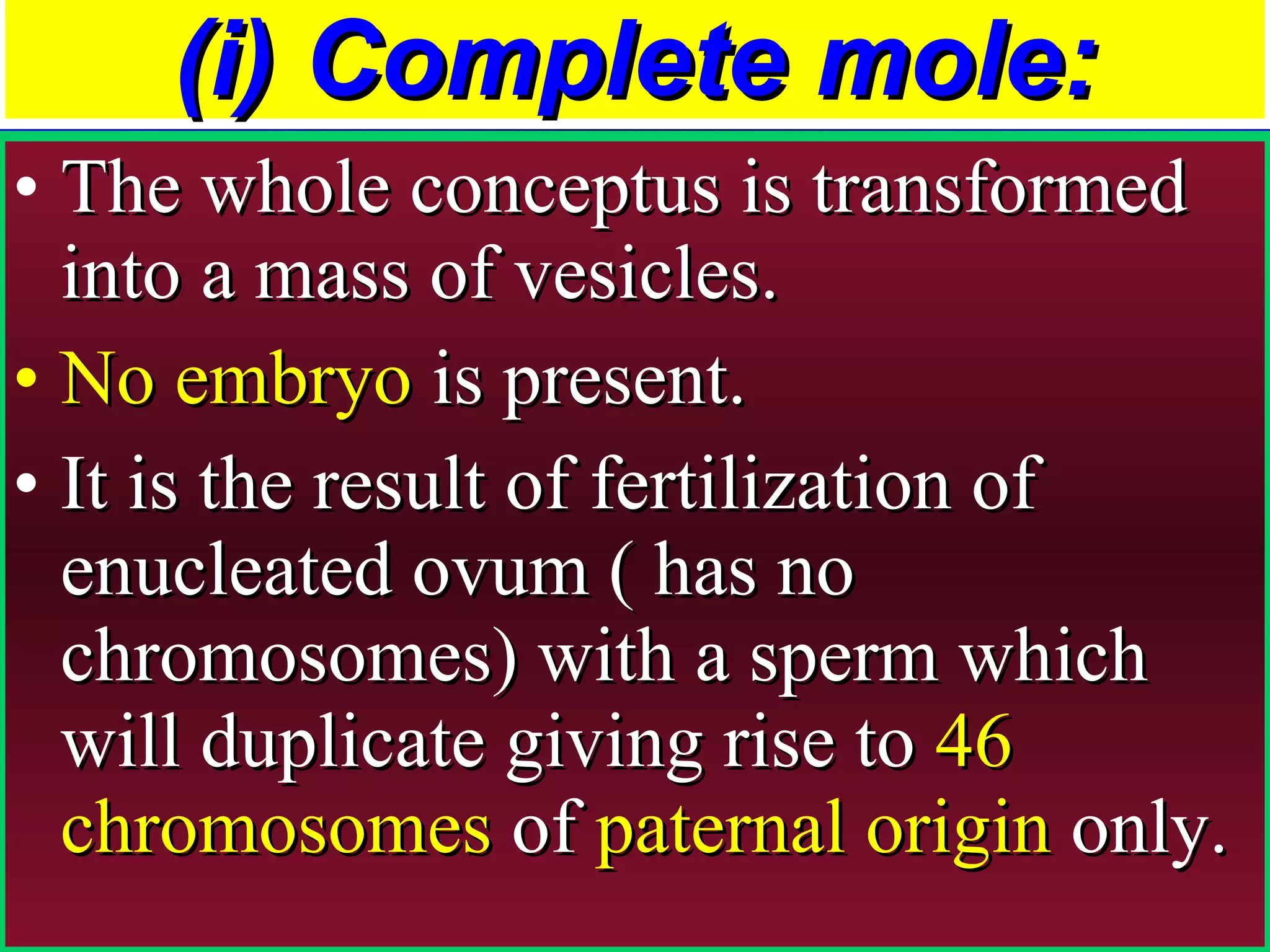 (i) Complete mole: The whole conceptus is transformed into a mass of vesicles.  No embryo  is present.  It is the result of fertilization of enucleated ovum ( has no chromosomes) with a sperm which will duplicate giving rise to  46 chromosomes  of  paternal origin  only. 