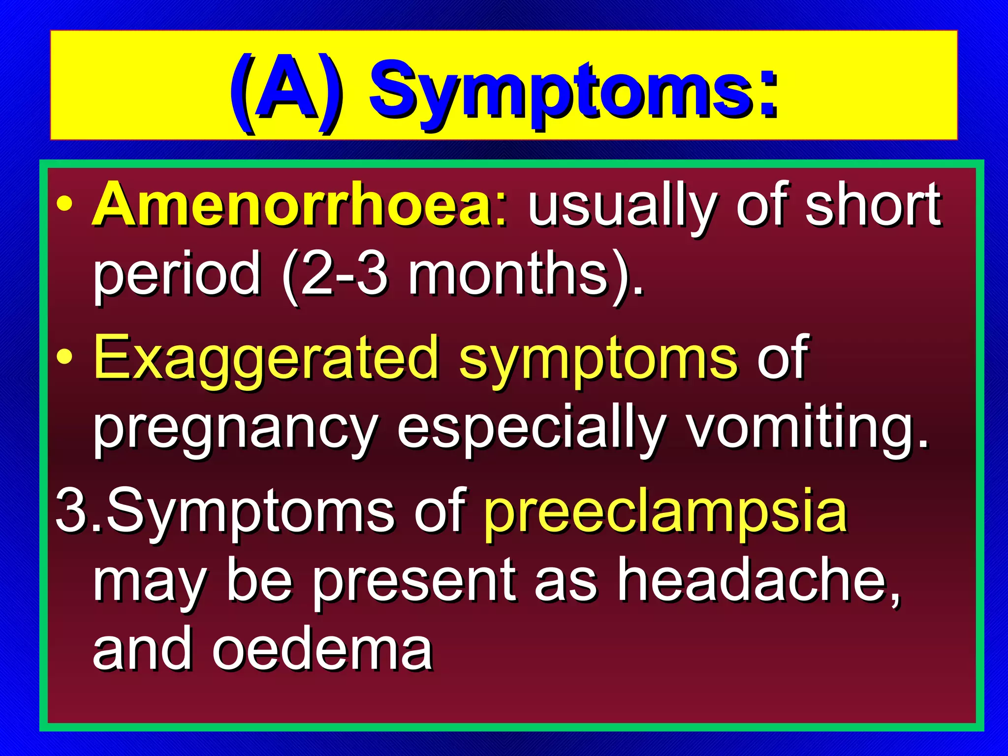(A)  Symptoms : Amenorrhoea :  usually of short period (2-3 months). Exaggerated symptoms  of pregnancy especially vomiting. 3.Symptoms of  preeclampsia  may be present as headache, and oedema 