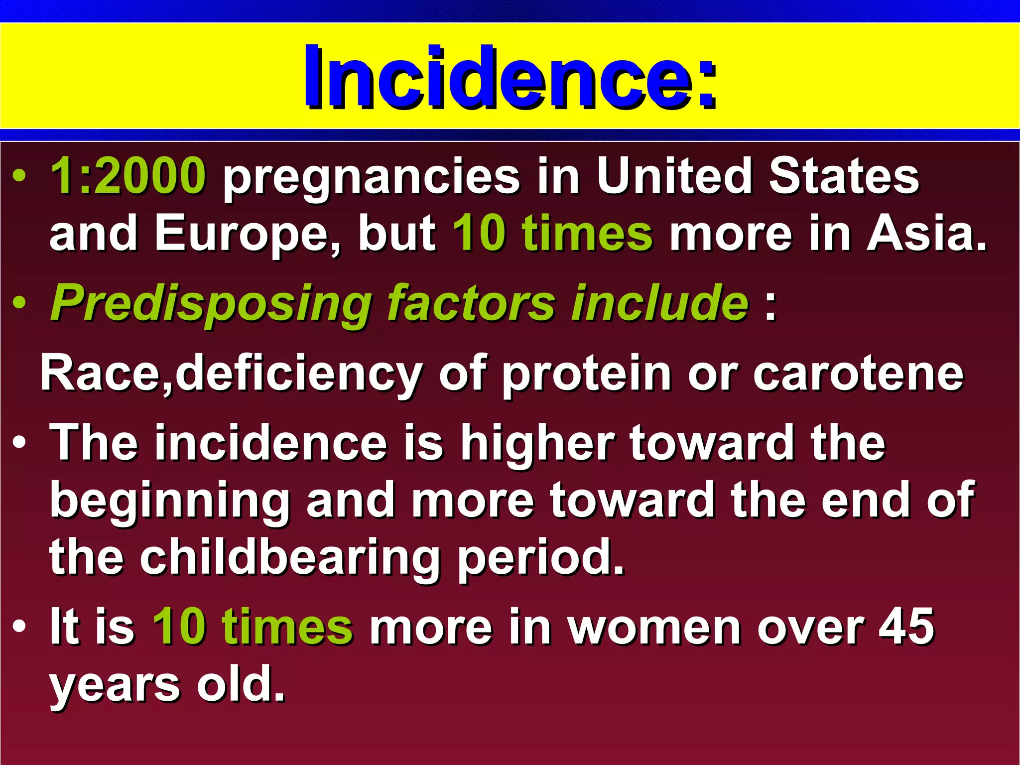 Incidence: 1:2000   pregnancies in United States and Europe, but  10 times  more in Asia.  Predisposing factors include  :  Race,deficiency of protein or carotene The incidence is higher toward the beginning and more toward the end of the childbearing period. It is  10 times  more in women over 45 years old. 