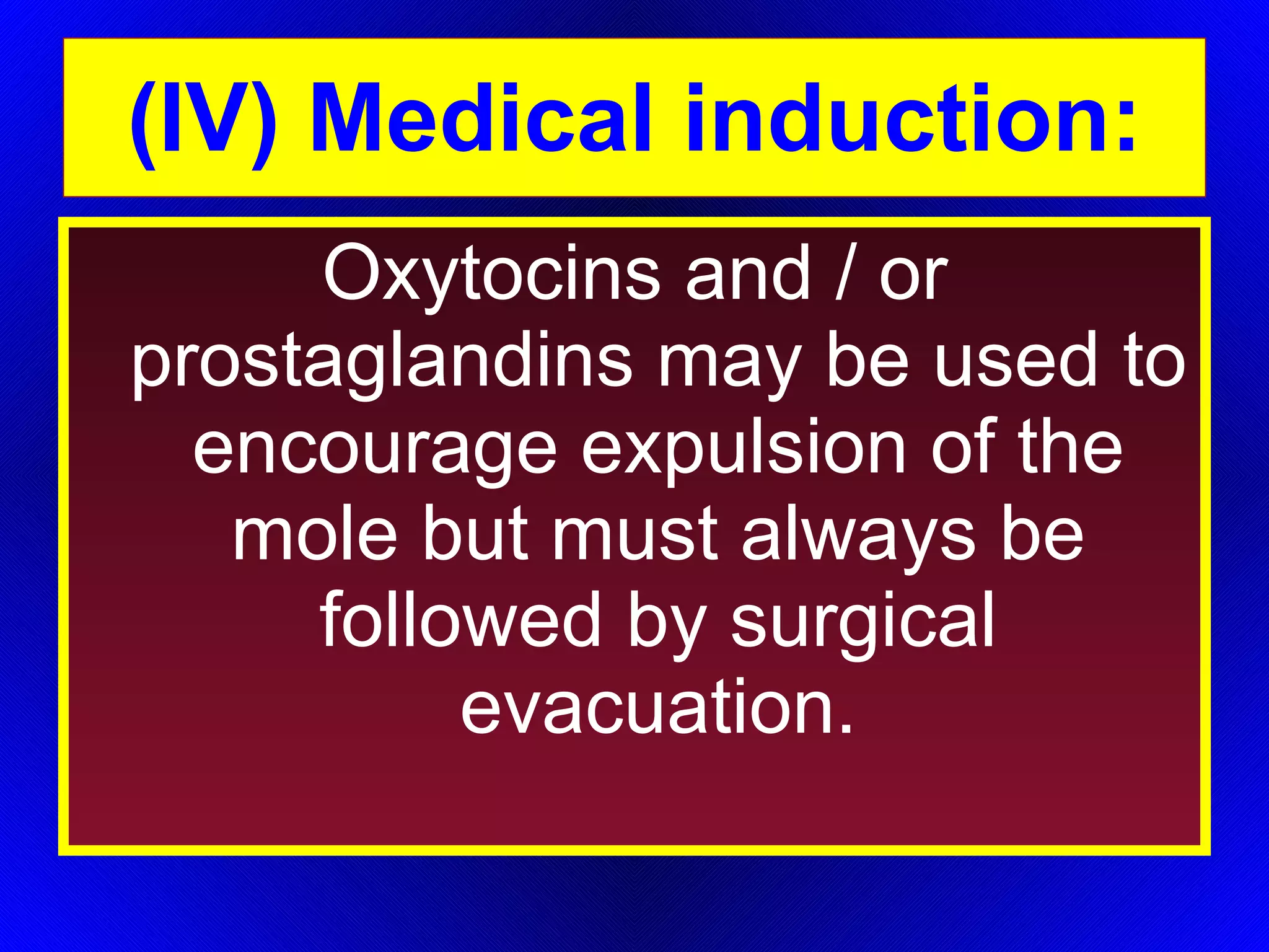 (IV) Medical induction: Oxytocins and / or prostaglandins may be used to encourage expulsion of the mole but must always be followed by surgical evacuation. 