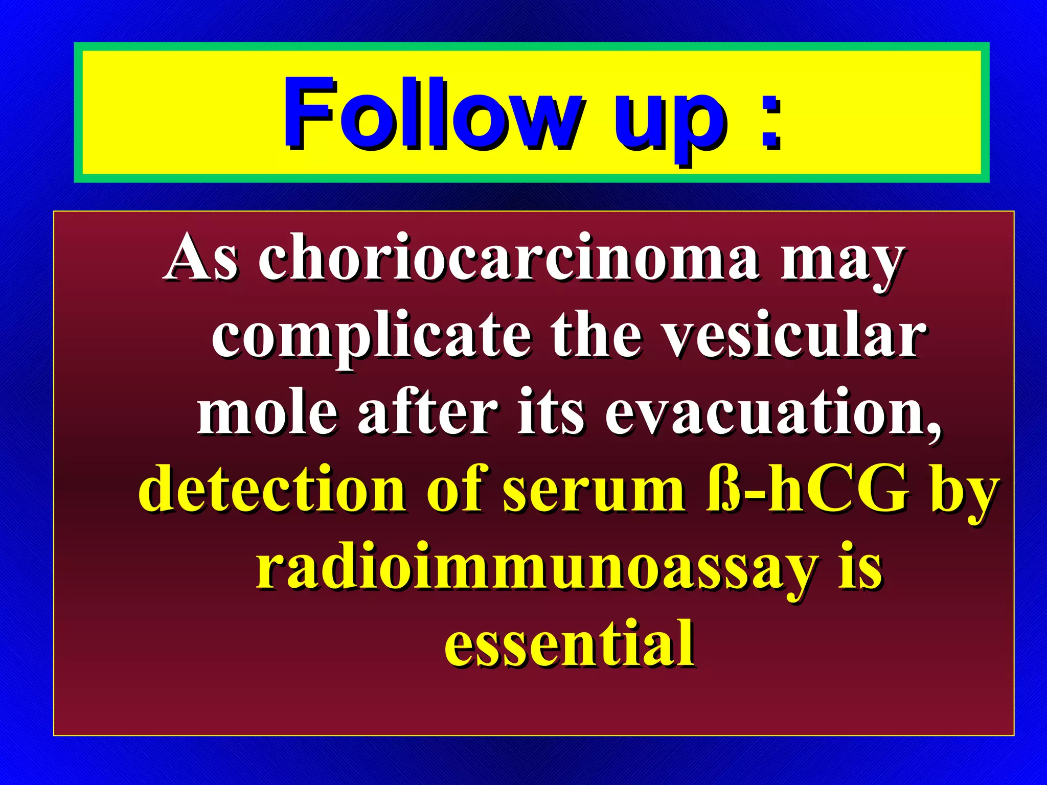Follow up : As choriocarcinoma may complicate the vesicular mole after its evacuation,  detection of serum ß-hCG by radioimmunoassay is essential 