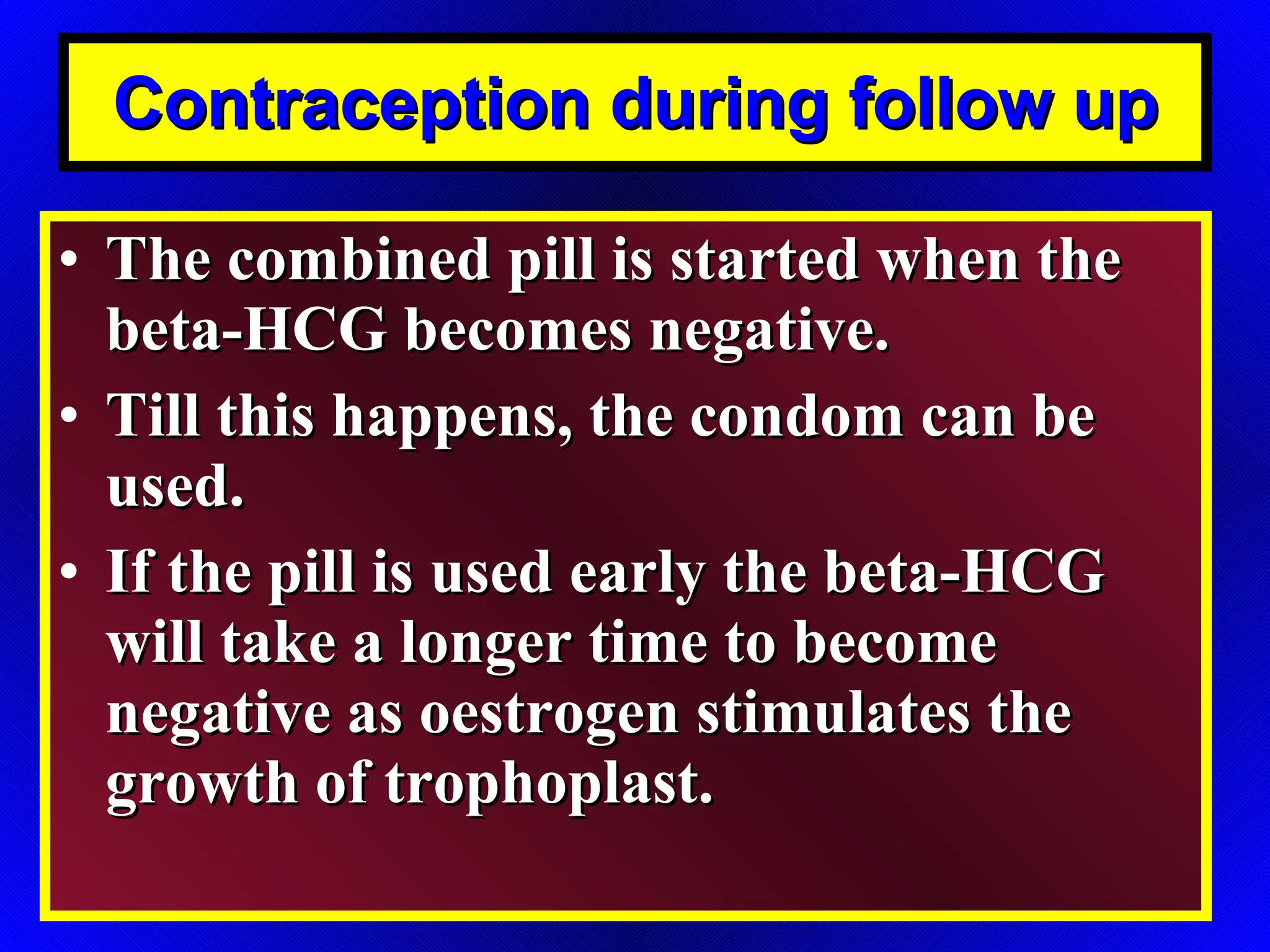 Contraception during follow up The combined pill is started when the beta-HCG becomes negative. Till this happens, the condom can be used. If the pill is used early the beta-HCG will take a longer time to become negative as oestrogen stimulates the growth of trophoplast. 