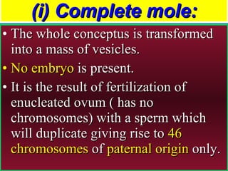 (i) Complete mole: The whole conceptus is transformed into a mass of vesicles.  No embryo  is present.  It is the result of fertilization of enucleated ovum ( has no chromosomes) with a sperm which will duplicate giving rise to  46 chromosomes  of  paternal origin  only. 