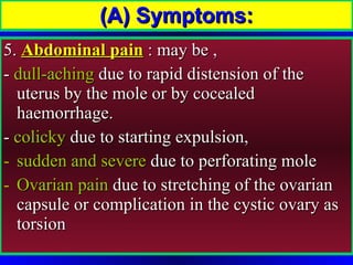 5.  Abdominal pain  : may be ,  -  dull-aching  due to rapid distension of the uterus by the mole or by cocealed haemorrhage. -  colicky  due to starting expulsion, sudden and severe  due to perforating mole Ovarian pain  due to stretching of the ovarian capsule or complication in the cystic ovary as torsion (A) Symptoms: 