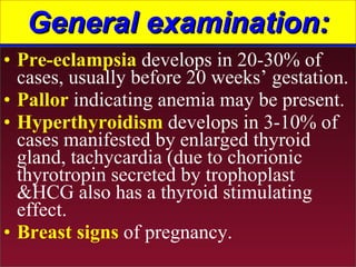 General examination: Pre-eclampsia  develops in 20-30% of cases, usually before 20 weeks’ gestation. Pallor  indicating anemia may be present. Hyperthyroidism  develops in 3-10% of cases manifested by enlarged thyroid gland, tachycardia (due to chorionic thyrotropin secreted by trophoplast &HCG also has a thyroid stimulating effect. Breast signs  of pregnancy. 