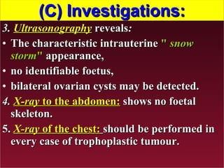 (C) Investigations: 3.  Ultrasonography   reveals : The characteristic intrauterine  "  snow storm "  appearance, no identifiable foetus, bilateral ovarian cysts may be detected. 4.  X-ray  to the abdomen:  shows no foetal skeleton. 5.  X-ray  of the chest:   should be performed in every case of trophoplastic tumour.  