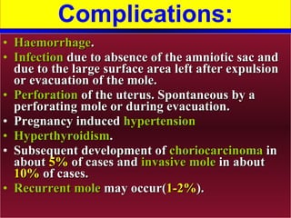 Complications: Haemorrhage . Infection  due to absence of the amniotic sac and due to the large surface area left after expulsion or evacuation of the mole. Perforation  of the uterus. Spontaneous by a perforating mole or during evacuation. Pregnancy induced  hypertension Hyperthyroidism . Subsequent development of  choriocarcinoma  in about  5%  of cases and  invasive mole  in about  10%  of cases. Recurrent mole  may occur( 1-2% ). 