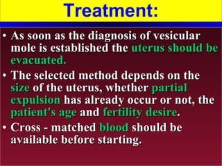 Treatment: As soon as the diagnosis of vesicular mole is established the  uterus should be evacuated. The selected method depends on the  size  of the uterus, whether  partial expulsion  has already occur or not, the  patient's age  and  fertility desire . Cross - matched  blood  should be available before starting. 