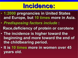 Incidence: 1:2000   pregnancies in United States and Europe, but  10 times  more in Asia.  Predisposing factors include  :  Race,deficiency of protein or carotene The incidence is higher toward the beginning and more toward the end of the childbearing period. It is  10 times  more in women over 45 years old. 