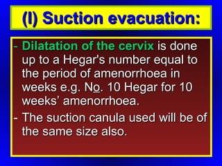 Dilatation of the cervix  is done up to a Hegar's number equal to the period of amenorrhoea in weeks e.g. N o . 10 Hegar for 10 weeks’ amenorrhoea.  The suction canula used will be of the same size also.  (I) Suction evacuation: 