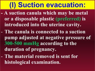 (I) Suction evacuation: - A suction canula which may be metal or a disposable plastic  (preferred)  is introduced into the uterine cavity.  The canula is connected to a suction pump adjusted at negative pressure of  300-500 mmHg  according to the duration of pregnancy. The material removed is sent for histological examination. 