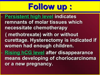 Follow up : Persistent high level  indicates remnants of molar tissues which necessitate chemotherapy  ( methotrexate) with or without curettage. Hysterectomy is indicated if women had enough children. Rising hCG level  after disappearance means developing of choriocarcinoma or a new pregnancy.  