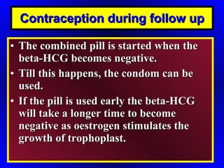 Contraception during follow up The combined pill is started when the beta-HCG becomes negative. Till this happens, the condom can be used. If the pill is used early the beta-HCG will take a longer time to become negative as oestrogen stimulates the growth of trophoplast. 