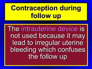 The  intrauterine device  is not used because it may lead to irregular uterine bleeding which confuses the follow up Contraception during follow up 