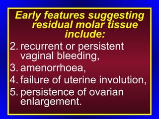 Early features suggesting residual molar tissue include: recurrent or persistent vaginal bleeding, amenorrhoea, failure of uterine involution, persistence of ovarian enlargement. 
