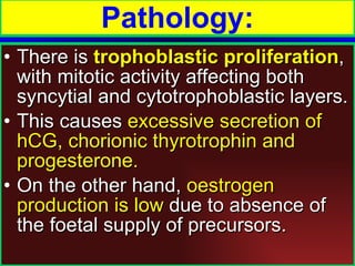 There is  trophoblastic proliferation , with mitotic activity affecting both syncytial and cytotrophoblastic layers.  This causes  excessive secretion of hCG, chorionic thyrotrophin and progesterone.  On the other hand,  oestrogen production is low  due to absence of the foetal supply of precursors. Pathology: 