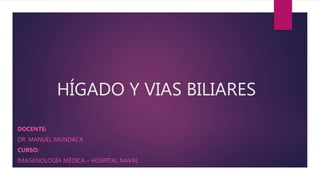 HÍGADO Y VIAS BILIARES
DOCENTE:
DR. MANUEL MUNDACA
CURSO:
IMAGENOLOGÍA MÉDICA – HOSPITAL NAVAL
 