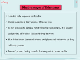 11-Dec-15 18
 Limited only to potent molecules
 Those requiring a daily dose of 10mg or less.
 Its not a means to achieve rapid bolus type drug input, it is usually
designed to offer slow, sustained drug delivery.
 Skin irritation or dermatitis due to excipients and enhancers of drug
delivery systems.
 Loss of product during transfer from organic to water media.
Disadvantages of Ethosomes
 