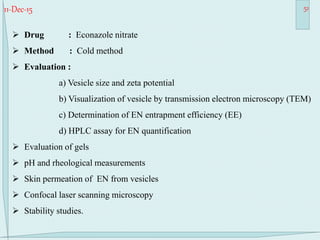 11-Dec-15 51
 Drug : Econazole nitrate
 Method : Cold method
 Evaluation :
a) Vesicle size and zeta potential
b) Visualization of vesicle by transmission electron microscopy (TEM)
c) Determination of EN entrapment efficiency (EE)
d) HPLC assay for EN quantification
 Evaluation of gels
 pH and rheological measurements
 Skin permeation of EN from vesicles
 Confocal laser scanning microscopy
 Stability studies.
 