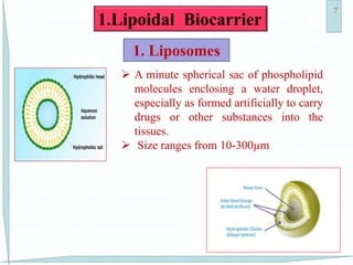 11-Dec-15 7
1.Lipoidal Biocarrier
1. Liposomes
 A minute spherical sac of phospholipid
molecules enclosing a water droplet,
especially as formed artificially to carry
drugs or other substances into the
tissues.
 Size ranges from 10-300µm
 