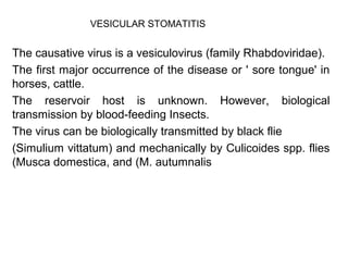 VESICULAR STOMATITIS 
The causative virus is a vesiculovirus (family Rhabdoviridae). 
The first major occurrence of the disease or ' sore tongue' in 
horses, cattle. 
The reservoir host is unknown. However, biological 
transmission by blood-feeding Insects. 
The virus can be biologically transmitted by black flie 
(Simulium vittatum) and mechanically by Culicoides spp. flies 
(Musca domestica, and (M. autumnalis 
 