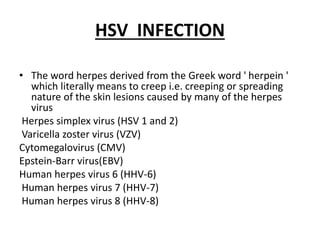 HSV INFECTION
• The word herpes derived from the Greek word ' herpein '
which literally means to creep i.e. creeping or spreading
nature of the skin lesions caused by many of the herpes
virus
Herpes simplex virus (HSV 1 and 2)
Varicella zoster virus (VZV)
Cytomegalovirus (CMV)
Epstein-Barr virus(EBV)
Human herpes virus 6 (HHV-6)
Human herpes virus 7 (HHV-7)
Human herpes virus 8 (HHV-8)
 