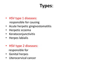 Types:
• HSV type 1 diseases:
responsible for causing
• Acute herpetic gingivostomatitis
• Herpetic eczema
• Keratoconjunctivitis
• Herpes labialis
• HSV type 2 diseases:
responsible for
• Genital herpes
• Uterocervical cancer
 