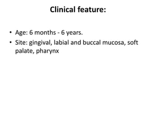 Clinical feature:
• Age: 6 months - 6 years.
• Site: gingival, labial and buccal mucosa, soft
palate, pharynx
 