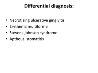 Differential diagnosis:
• Necrotizing ulcerative gingivitis
• Erythema multiforme
• Stevens-johnson syndrome
• Apthous stomatitis
 