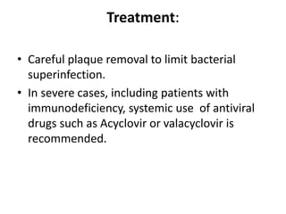 Treatment:
• Careful plaque removal to limit bacterial
superinfection.
• In severe cases, including patients with
immunodeficiency, systemic use of antiviral
drugs such as Acyclovir or valacyclovir is
recommended.
 