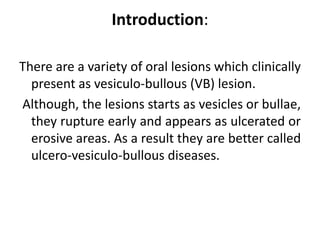 Introduction:
There are a variety of oral lesions which clinically
present as vesiculo-bullous (VB) lesion.
Although, the lesions starts as vesicles or bullae,
they rupture early and appears as ulcerated or
erosive areas. As a result they are better called
ulcero-vesiculo-bullous diseases.
 