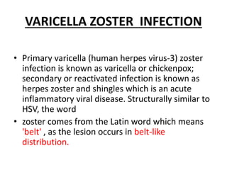 VARICELLA ZOSTER INFECTION
• Primary varicella (human herpes virus-3) zoster
infection is known as varicella or chickenpox;
secondary or reactivated infection is known as
herpes zoster and shingles which is an acute
inflammatory viral disease. Structurally similar to
HSV, the word
• zoster comes from the Latin word which means
'belt' , as the lesion occurs in belt-like
distribution.
 