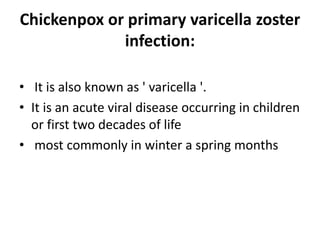 Chickenpox or primary varicella zoster
infection:
• It is also known as ' varicella '.
• It is an acute viral disease occurring in children
or first two decades of life
• most commonly in winter a spring months
 
