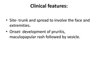 Clinical features:
• Site- trunk and spread to involve the face and
extremities.
• Onset- development of pruritis,
maculopapular rash followed by vesicle.
 