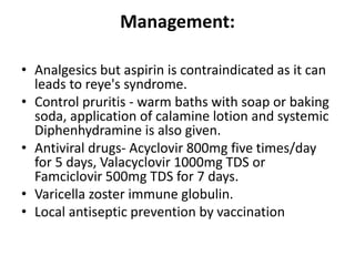 Management:
• Analgesics but aspirin is contraindicated as it can
leads to reye's syndrome.
• Control pruritis - warm baths with soap or baking
soda, application of calamine lotion and systemic
Diphenhydramine is also given.
• Antiviral drugs- Acyclovir 800mg five times/day
for 5 days, Valacyclovir 1000mg TDS or
Famciclovir 500mg TDS for 7 days.
• Varicella zoster immune globulin.
• Local antiseptic prevention by vaccination
 