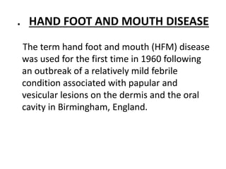 . HAND FOOT AND MOUTH DISEASE
The term hand foot and mouth (HFM) disease
was used for the first time in 1960 following
an outbreak of a relatively mild febrile
condition associated with papular and
vesicular lesions on the dermis and the oral
cavity in Birmingham, England.
 
