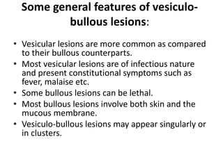Some general features of vesiculo-
bullous lesions:
• Vesicular lesions are more common as compared
to their bullous counterparts.
• Most vesicular lesions are of infectious nature
and present constitutional symptoms such as
fever, malaise etc.
• Some bullous lesions can be lethal.
• Most bullous lesions involve both skin and the
mucous membrane.
• Vesiculo-bullous lesions may appear singularly or
in clusters.
 