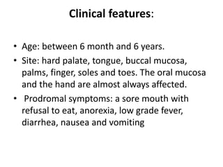 Clinical features:
• Age: between 6 month and 6 years.
• Site: hard palate, tongue, buccal mucosa,
palms, finger, soles and toes. The oral mucosa
and the hand are almost always affected.
• Prodromal symptoms: a sore mouth with
refusal to eat, anorexia, low grade fever,
diarrhea, nausea and vomiting
 