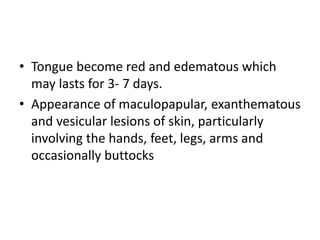 • Tongue become red and edematous which
may lasts for 3- 7 days.
• Appearance of maculopapular, exanthematous
and vesicular lesions of skin, particularly
involving the hands, feet, legs, arms and
occasionally buttocks
 