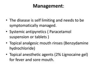 Management:
• The disease is self limiting and needs to be
symptomatically managed.
• Systemic antipyretics ( Paracetamol
suspension or tablets )
• Topical analgesic mouth rinses (Benzydamine
hydrochloride)
• Topical anesthetic agents (2% Lignocaine gel)
for fever and sore mouth.
 